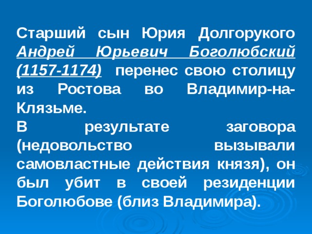 Старший сын Юрия Долгорукого Андрей Юрьевич Боголюбский (1157-1174)  перенес свою столицу из Ростова во Владимир-на-Клязьме. В результате заговора (недовольство вызывали самовластные действия князя), он был убит в своей резиденции Боголюбове (близ Владимира). 
