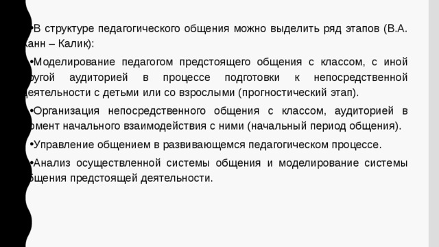 В структуре педагогического общения можно выделить ряд этапов (В.А. Канн – Калик): Моделирование педагогом предстоящего общения с классом, с иной другой аудиторией в процессе подготовки к непосредственной деятельности с детьми или со взрослыми (прогностический этап). Организация непосредственного общения с классом, аудиторией в момент начального взаимодействия с ними (начальный период общения). Управление общением в развивающемся педагогическом процессе. Анализ осуществленной системы общения и моделирование системы общения предстоящей деятельности. 
