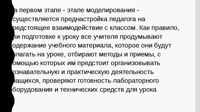 На первом этапе - этапе моделирования - осуществляется преднастройка педагога на предстоящее взаимодействие с классом. Как правило, при подготовке к уроку все учителя продумывают содержание учебного материала, которое они будут излагать на уроке, отбирают методы и приемы, с помощью которых им предстоит организовывать познавательную и практическую деятельность учащихся, проверяют готовность лабораторного оборудования и технических средств для урока 