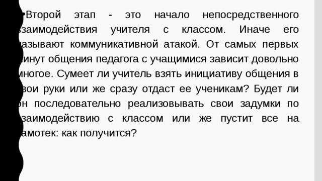 Второй этап - это начало непосредственного взаимодействия учителя с классом. Иначе его называют коммуникативной атакой. От самых первых минут общения педагога с учащимися зависит довольно многое. Сумеет ли учитель взять инициативу общения в свои руки или же сразу отдаст ее ученикам? Будет ли он последовательно реализовывать свои задумки по взаимодействию с классом или же пустит все на самотек: как получится? 