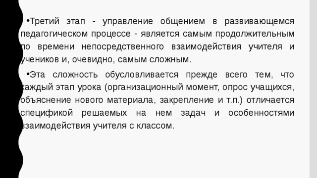 Третий этап - управление общением в развивающемся педагогическом процессе - является самым продолжительным по времени непосредственного взаимодействия учителя и учеников и, очевидно, самым сложным. Эта сложность обусловливается прежде всего тем, что каждый этап урока (организационный момент, опрос учащихся, объяснение нового материала, закрепление и т.п.) отличается спецификой решаемых на нем задач и особенностями взаимодействия учителя с классом. 