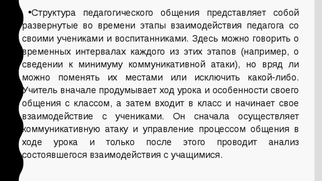 Структура педагогического общения представляет собой развернутые во времени этапы взаимодействия педагога со своими учениками и воспитанниками. Здесь можно говорить о временных интервалах каждого из этих этапов (например, о сведении к минимуму коммуникативной атаки), но вряд ли можно поменять их местами или исключить какой-либо. Учитель вначале продумывает ход урока и особенности своего общения с классом, а затем входит в класс и начинает свое взаимодействие с учениками. Он сначала осуществляет коммуникативную атаку и управление процессом общения в ходе урока и только после этого проводит анализ состоявшегося взаимодействия с учащимися. 