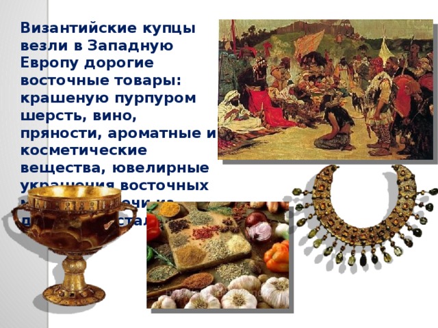 Византийские купцы везли в Западную Европу дорогие восточные товары: крашеную пурпуром шерсть, вино, пряности, ароматные и косметические вещества, ювелирные украшения восточных мастеров, мечи из дамасской стали… 