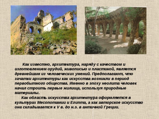  Как известно, архитектура, наряду с качеством и изготовлением орудий, живописью и пластикой, является древнейшим из человеческих умений. Предполагают, что зачатки архитектуры как искусства возникли в период первобытного общества. Именно в эпоху неолита человек начал строить первые жилища, используя природные материалы.   Как область искусства архитектура оформляется в культурах Месопотамии и Египта, а как авторское искусство она складывается к V в. до н.э. в античной Греции.  