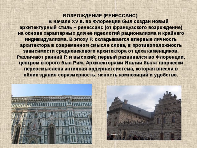 ВОЗРОЖДЕНИЕ (РЕНЕССАНС)              В начале ХV в. во Флоренции был создан новый архитектурный стиль – ренессанс (от французского возрождение) на основе характерных для ее идеологий рационализма и крайнего индивидуализма. В эпоху Р. складывается впервые личность архитектора в современном смысле слова, в противоположность зависимости средневекового архитектора от цеха каменщиков. Различают ранний Р. и высокий; первый развивался во Флоренции, центром второго был Рим. Архитекторами Италии была творчески переосмыслена античная ордерная система, которая внесла в облик здания соразмерность, ясность композиций и удобство. 