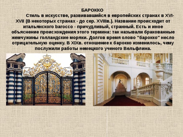 БАРОККО             Стиль в искусстве, развивавшийся в европейских странах в XVI-XVII (В некоторых странах - до сер. ХVIIIв.). Название происходит от итальянского bаrоcco - причудливый, странный. Есть и иное объяснение происхождения этого термина: так называли бракованные жемчужины голландские моряки. Долгов время олово 