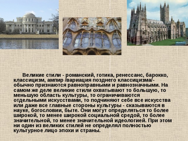  Великие стили - романский, готика, ренессанс, барокко, классицизм, ампир /вариация позднего классицизма/- обычно признаются равноправными и равнозначными. На самом же деле великие стили охватывают то большую, то меньшую область культуры, то ограничиваются отдельными искусствами, то подчиняют себе все искусства или даже все главные стороны культуры - сказываются в науке, богословии, быте. Они могут определяться то более широкой, то менее широкой социальной средой, то более значительной, то менее значительной идеологией. При этом ни один из великих стилей не определял полностью культурное лицо эпохи и страны.  