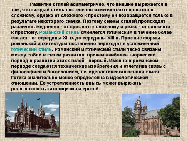  Развитие стилей асимметрично, что внешне выражается в том, что каждый стиль постепенно изменяется от простого к сложному, однако от сложного к простому он возвращается только в результате некоторого скачка. Поэтому смены стилей происходят различно: медленно - от простого к сложному и резко - от сложного к простому. Романский стиль сменяется готическим в течение более ста лет - от середины XII в. до середины XIII в. Простые формы романской архитектуры постепенно переходят в усложненный готический стиль . Романский и готический стили тесно связаны между собой в своем развитии, причем наиболее творческий период в развитии этих стилей - первый. Именно в романском периоде создаются технические изобретения и отчетлива связь с философией и богословием, т.е. идеологическая основа стиля. Готика значительно менее определенна в идеологическом отношении. Ее устремленность ввысь может выражать религиозность католицизма и ересей.  