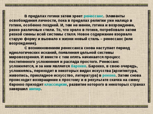  В пределах готики затем зреет ренессанс . Элементы освобождения личности, пока в пределах религии уже налицо в готике, особенно поздней. И, тем не менее, готика и возрождение, резко различные стили. То, что зрело в готике, потребовало затем резкой смены всей системы стиля. Новое содержание взорвало старую форму и вызвало к жизни новый стиль – ренессанс (или возрождение).   С возникновением ренессанса снова наступает период идеологических исканий, появления цельной системы мировоззрения. И вместе с тем опять начинается процесс постепенного усложнения и распада простого. Ренессанс усложняется, и за ним является барокко . Барокко, в свою очередь, усложняясь, переходит в некоторых видах искусства (архитектура, живопись, прикладное искусство, литература) в рококо . Затем снова происходит возвращение к простому и в результате скачка на смену барокко приходит классицизм , развитие которого в некоторых странах завершил ампир .  