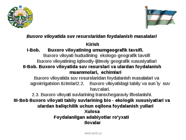 Buxoro viloyati da suv resurslaridan foydalanish masalalari   Kirish I-Bob. Buxoro viloyatining umumgeografik tavsifi.  Buxoro viloyati hududining ekologo-geografik tavsifi Buxoro viloyatining iqtisodiy-ijtimoiy geografik xususiyatlari Buxoro viloyati hududining ekologo-geografik tavsifi Buxoro viloyatining iqtisodiy-ijtimoiy geografik xususiyatlari II - Bob . Buxoro viloyati da suv resurslari va ulardan foydalanish muammolari, echimlari Buxoro viloyatida suv resurslaridan foydalanish masalalari va agroirrigatsion tizimlari 2. 2 . Buxoro viloyati dagi tabiiy va sun ` iy suv havzalari . Buxoro viloyatida suv resurslaridan foydalanish masalalari va agroirrigatsion tizimlari 2. 2 . Buxoro viloyati dagi tabiiy va sun ` iy suv havzalari . 2.3. Buxoro viloyati suvlarining transchegaraviy ifloslanishi. III-Bob Buxoro viloyati tabiiy suvlarining bio - ekologik xususiyatlari va ulardan baliqchilik uchun oqilona foydalanish yullari  Xulosa Foydalanilgan adabiyotlar ro’yxati  Ilovalar www.arxiv.uz  