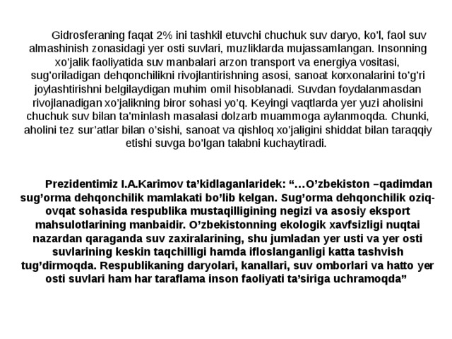 Gidrosferaning faqat 2% ini tashkil etuvchi chuchuk suv daryo, ko’l, faol suv almashinish zonasidagi yer osti suvlari, muzliklarda mujassamlangan. Insonning xo’jalik faoliyatida suv manbalari arzon transport va energiya vositasi, sug’oriladigan dehqonchilikni rivojlantirishning asosi, sanoat korxonalarini to’g’ri joylashtirishni belgilaydigan muhim omil hisob­lanadi. Suvdan foydalanmasdan rivojlanadigan xo’jalikning biror sohasi yo’q. Keyingi vaqtlarda yer yuzi aholisini chuchuk suv bilan ta’minlash masalasi dolzarb muammoga aylanmoqda. Chunki, aholini tez sur’atlar bilan o’sishi, sanoat va qishloq xo’jaligini shiddat bilan taraqqiy etishi suvga bo’lgan talabni kuchaytiradi. Prezidentimiz I.A.Karimov ta’kidlaganlaridek: “…O’zbekiston –qadimdan sug’orma dehqonchilik mamlakati bo’lib kelgan. Sug’orma dehqonchilik oziq-ovqat sohasida respublika mustaqilligining negizi va asosiy eksport mahsulotlarining manbaidir. O’zbekistonning ekologik xavfsizligi nuqtai nazardan qaraganda suv zaxiralarining, shu jumladan yer usti va yer osti suvlarining keskin taqchilligi hamda ifloslanganligi katta tashvish tug’dirmoqda. Respublikaning daryolari, kanallari, suv omborlari va hatto yer osti suvlari ham har taraflama inson faoliyati ta’siriga uchramoqda”   