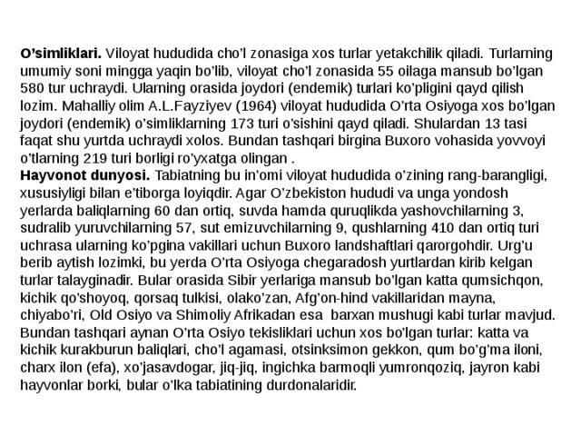 O’simliklari. Viloyat hududida cho’l zonasiga xos turlar yetakchilik qiladi. Turlarning umumiy soni mingga yaqin bo’lib, viloyat cho’l zonasida 55 oilaga mansub bo’lgan 580 tur uchraydi. Ularning orasida joydori (endemik) turlari ko’pligini qayd qilish lozim.  Mahalliy olim A.L.Fayziyev (1964) viloyat hududida O’rta Osiyoga xos bo’lgan joydori (endemik) o’simliklarning 173 turi o’sishini qayd qiladi. Shulardan 13 tasi faqat shu yurtda uchraydi xolos. Bundan tashqari birgina Buxoro vohasida yovvoyi o’tlarning 219 turi borligi ro’yxatga olingan . Hayvonot dunyosi. Tabiatning bu in’omi viloyat hududida o’zining rang-barangligi, xususiyligi bilan e’tiborga loyiqdir. Agar O’zbekiston hududi va unga yondosh yerlarda baliqlarning 60 dan ortiq, suvda hamda quruqlikda yashovchilarning 3, sudralib yuruvchilarning 57, sut emizuvchilarning 9, qushlarning 410 dan ortiq turi uchrasa ularning ko’pgina vakillari uchun Buxoro landshaftlari qarorgohdir. Urg’u berib aytish lozimki, bu yerda O’rta Osiyoga chegaradosh yurtlardan kirib kelgan turlar talayginadir. Bular orasida Sibir yerlariga mansub bo’lgan katta qumsichqon, kichik qo’shoyoq, qorsaq tulkisi, olako’zan, Afg’on-hind vakillaridan mayna, chiyabo’ri, Old Osiyo va Shimoliy Afrikadan esa barxan mushugi kabi turlar mavjud. Bundan tashqari aynan O’rta Osiyo tekisliklari uchun xos bo’lgan turlar: katta va kichik kurakburun baliqlari, cho’l agamasi, otsinksimon gekkon, qum bo’g’ma iloni, charx ilon (efa), xo’jasavdogar, jiq-jiq, ingichka barmoqli yumronqoziq, jayron kabi hayvonlar borki, bular o’lka tabiatining durdonalaridir. 