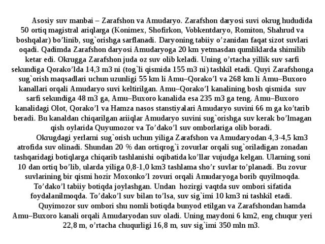 Asosiy suv manbai – Zarafshon va Amudaryo. Zarafshon daryosi suvi okrug hududida 50 ortiq magistral ariqlarga (Konimex, Shofirkon, Vobkentdaryo, Romiton, Shahrud va boshqalar) bo’linib, sug`orishga sarflanadi. Daryoning tabiiy o’zanidan faqat sizot suvlari oqadi. Qadimda Zarafshon daryosi Amudaryoga 20 km yetmasdan qumliklarda shimilib ketar edi. Okrugga Zarafshon juda oz suv olib keladi. Uning o’rtacha yillik suv sarfi sekundiga Qorako’lda 14,3 m3 ni (tog`li qismida 155 m3 ni) tashkil etadi. Quyi Zarafshonga sug`orish maqsadlari uchun uzunligi 55 km li Amu–Qorako’l va 268 km li Amu–Buxoro kanallari orqali Amudaryo suvi keltirilgan. Amu–Qorako’l kanalining bosh qismida suv sarfi sekundiga 48 m3 ga, Amu–Buxoro kanalida esa 235 m3 ga teng. Amu–Buxoro kanalidagi Olot, Qorako’l va Hamza nasos stanstiyalari Amudaryo suvini 66 m ga ko’tarib beradi. Bu kanaldan chiqarilgan ariiqlar Amudaryo suvini sug`orishga suv kerak bo’lmagan qish oylarida Quyumozor va To’dako’l suv omborlariga olib boradi. Okrugdagi yerlarni sug`orish uchun yiliga Zarafshon va Amudaryodan 4,3-4,5 km3 atrofida suv olinadi. Shundan 20 % dan ortiqrog`i zovurlar orqali sug`oriladigan zonadan tashqaridagi botiqlarga chiqarib tashlanishi oqibatida ko’llar vujudga kelgan. Ularning soni 10 dan ortiq bo’lib, ularda yiliga 0,8-1,0 km3 tashlama sho’r suvlar to’planadi. Bu zovur suvlarining bir qismi hozir Moxonko’l zovuri orqali Amudaryoga borib quyilmoqda. To’dako’l tabiiy botiqda joylashgan. Undan hozirgi vaqtda suv ombori sifatida foydalanilmoqda. To’dako’l suv bilan to’lsa, suv sig`imi 10 km3 ni tashkil etadi. Quyimozor suv ombori shu nomli botiqda bunyod etilgan va Zarafshondan hamda Amu–Buxoro kanali orqali Amudaryodan suv oladi. Uning maydoni 6 km2, eng chuqur yeri 22,8 m, o’rtacha chuqurligi 16,8 m, suv sig`imi 350 mln m3. 