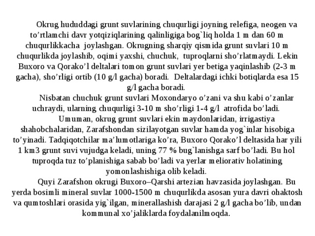 Okrug hududdagi grunt suvlarining chuqurligi joyning relefiga, neogen va to’rtlamchi davr yotqiziqlarining qalinligiga bog`liq holda 1 m dan 60 m chuqurlikkacha joylashgan. Okrugning sharqiy qismida grunt suvlari 10 m chuqurlikda joylashib, oqimi yaxshi, chuchuk, tuproqlarni sho’rlatmaydi. Lekin Buxoro va Qorako’l deltalari tomon grunt suvlari yer betiga yaqinlashib (2-3 m gacha), sho’rligi ortib (10 g/l gacha) boradi. Deltalardagi ichki botiqlarda esa 15 g/l gacha boradi. Nisbatan chuchuk grunt suvlari Moxondaryo o’zani va shu kabi o’zanlar uchraydi, ularning chuqurligi 3-10 m sho’rligi 1-4 g/l atrofida bo’ladi. Umuman, okrug grunt suvlari ekin maydonlaridan, irrigastiya shahobchalaridan, Zarafshondan sizilayotgan suvlar hamda yog`inlar hisobiga to’yinadi. Tadqiqotchilar ma’lumotlariga ko’ra, Buxoro Qorako’l deltasida har yili 1 km3 grunt suvi vujudga keladi, uning 77 % bug`lanishga sarf bo’ladi. Bu hol tuproqda tuz to’planishiga sabab bo’ladi va yerlar meliorativ holatining yomonlashishiga olib keladi. Quyi Zarafshon okrugi Buxoro–Qarshi artezian havzasida joylashgan. Bu yerda bosimli mineral suvlar 1000-1500 m chuqurlikda asosan yura davri ohaktosh va qumtoshlari orasida yig`ilgan, minerallashish darajasi 2 g / l gacha bo’lib, undan kommunal xo’jaliklarda foydalanilmoqda . 