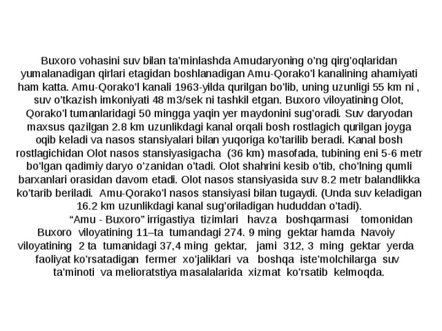 Buxoro vohasini suv bilan ta’minlashda Amudaryoning o’ng qirg’oqlaridan yumalanadigan qirlari etagidan boshlanadigan Amu-Qorako’l kanalining ahamiyati ham katta. Amu-Qorako’l kanali 1963-yilda qurilgan bo’lib, uning uzunligi 55 km ni , suv o’tkazish imkoniyati 48 m3/sek ni tashkil etgan. Buxoro viloyatining Olot, Qorako’l tumanlaridagi 50 mingga yaqin yer maydonini sug’oradi. Suv daryodan maxsus qazilgan 2.8 km uzunlikdagi kanal orqali bosh rostlagich qurilgan joyga oqib keladi va nasos stansiyalari bilan yuqoriga ko’tarilib beradi. Kanal bosh rostlagichidan Olot nasos stansiyasigacha (36 km) masofada, tubining eni 5-6 metr bo’lgan qadimiy daryo o’zanidan o’tadi. Olot shahrini kesib o’tib, cho’lning qumli barxanlari orasidan davom etadi. Olot nasos stansiyasida suv 8.2 metr balandlikka ko’tarib beriladi. Amu-Qorako’l nasos stansiyasi bilan tugaydi. (Unda suv keladigan 16.2 km uzunlikdagi kanal sug’oriladigan hududdan o’tadi).   “ Amu - Buxoro” irrigastiya tizimlari havza boshqarmasi tomonidan Buxoro viloyatining 11–ta tumandagi 274. 9 ming gektar hamda Navoiy viloyatining 2 ta tumanidagi 37,4 ming gektar, jami 312, 3 ming gektar yerda faoliyat ko’rsatadigan fermer xo’jaliklari va boshqa iste’molchilarga suv ta’minoti va melioratstiya masalalarida xizmat ko’rsatib kelmoqda. 