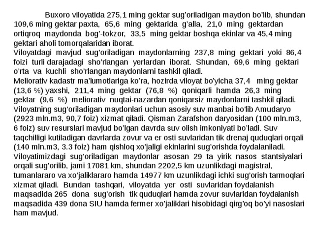  Buxoro viloyatida 275,1 ming gektar sug’oriladigan maydon bo’lib, shundan 109,6 ming gektar paxta, 65,6 ming gektarida g’alla, 21,0 ming gektardan ortiqroq maydonda bog’-tokzor, 33,5 ming gektar boshqa ekinlar va 45,4 ming gektari aholi tomorqalaridan iborat. Viloyatdagi mavjud sug’oriladigan maydonlarning 237,8 ming gektari yoki 86,4 foizi turli darajadagi sho’rlangan y erlardan iborat. Shundan, 69,6 ming gektari o’rta va kuchli sho’rlangan maydonlarni tashkil qiladi. Meliorativ kadastr ma’lumotlariga ko’ra, hozirda viloyat bo’yicha 37,4 ming gektar (13,6 %) yaxshi, 211,4 ming gektar (76,8 %) qoniqarli hamda 26,3 ming gektar (9,6 %) meliorativ nuqtai-nazardan qoniqarsiz maydonlarni tashkil qiladi. Viloyatning sug’oriladigan maydonlari uchun asosiy suv manbai bo’lib Amudaryo (2923 mln.m3, 90,7 foiz) xizmat qiladi. Qisman Zarafshon daryosidan (100 mln.m3, 6 foiz) suv resurslari mavjud bo’lgan davrda suv olish imkoniyati bo’ladi. Suv taqchilligi kutiladigan davrlarda zovur va er osti suvlaridan tik drenaj quduqlari orqali (140 mln.m3, 3.3 foiz) ham qishloq xo’jaligi ekinlarini sug’orishda foydalaniladi. Viloyatimizdagi sug’oriladigan maydonlar asosan 29 ta yirik nasos stantsiyalari orqali sug’orilib, jami 17081 km, shundan 2202,5 km uzunlikdagi magistral, tumanlararo va xo’jaliklararo hamda 14977 km uzunlikdagi ichki sug’orish tarmoqlari xizmat qiladi. Bundan tashqari, viloyatda y er osti suvlaridan foydalanish maqsadida 265 dona sug’orish tik quduqlari hamda zovur suvlaridan foydalanish maqsadida 439 dona SIU hamda fermer xo’jaliklari hisobidagi qirg’oq bo’yi nasoslari ham mavjud. 