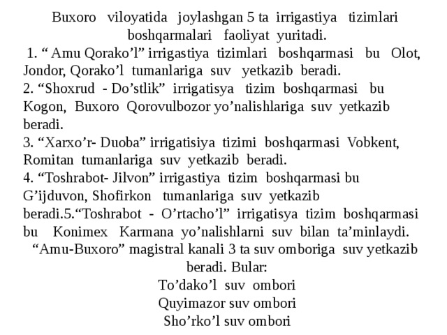 Buxoro viloyatida joylashgan 5 ta irrigastiya tizimlari boshqarmalari faoliyat yuritadi.  1. “ Amu Qorako’l” irrigastiya tizimlari boshqarmasi bu Olot, Jondor, Qorako’l tumanlariga suv yetkazib beradi. 2. “Shoxrud - Do’stlik” irrigatisya tizim boshqarmasi bu Kogon, Buxoro Qorovulbozor yo’nalishlariga suv yetkazib beradi. 3. “Xarxo’r- Duoba” irrigatisiya tizimi boshqarmasi Vobkent, Romitan tumanlariga suv yetkazib beradi. 4. “Toshrabot- Jilvon” irrigastiya tizim boshqarmasi bu G’ijduvon, Shofirkon tumanlariga suv yetkazib beradi.5.“Toshrabot - O’rtacho’l” irrigatisya tizim boshqarmasi bu Konimex Karmana yo’nalishlarni suv bilan ta’minlaydi. “ Amu-Buxoro” magistral kanali 3 ta suv omboriga suv yetkazib beradi. Bular: To’dako’l suv ombori Q uyi mazor suv ombori Sho’rko’l suv ombori 