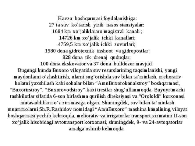 Havza boshqarmasi foydalanishiga: 27 ta suv ko’tarish yirik nasos stansiyalar: 1684 km xo’jaliklararo magistral kanali ; 14726 km xo’jalik ichki kanallari; 4759,5 km xo’jalik ichki zovurlari; 1580 dona gidrotexnik inshoot va gidropostlar; 828 dona tik drenaj quduqlar; 100 dona ekskovator va 37 dona bulldozer mavjud. Bugungi kunda Buxoro viloyatida suv resurslarining taqsimlanishi, yangi maydonlarni o’zlashtirish, ularni sug’orishda suv bilan ta’minlash, meliorativ holatni yaxshilash kabi sohalar bilan “AmuBuxorokanalstroy” boshqarmasi, “Buxorirstroy”, “Buxorovodstroy” kabi trestlar shug’ullanmoqda. Buyuyrtmachi tashkilotlar sifatida 6-son birlashma qurilish direksiyasi va “Orololdi” korxonasi mutasaddilikni o’z zimmasiga olgan. Shuningdek, suv bilan ta’minlash muammolarni Sh.R.Rashidov nomidagi “AmuBuxoro” mashina kanalining viloyat boshqarmasi yechib kelmoqda, meliorativ va irrigatorlar transport xizmatini II-son xo’jalik hisobidagi avtotransport korxonasi, shuningdek, 9- va 24-avtoqatorlar amalga oshirib kelmoqda,  