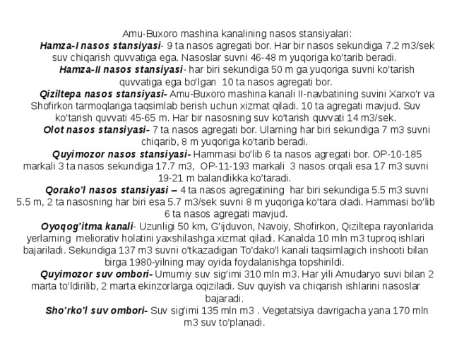 Amu-Buxoro mashina kanalining nasos stansiyalari: Hamza-I nasos stansiyasi - 9 ta nasos agregati bor. Har bir nasos sekundiga 7.2 m3/sek suv chiqarish quvvatiga ega. Nasoslar suvni 46-48 m yuqoriga ko’tarib beradi. Hamza-II nasos stansiyasi - har biri sekundiga 50 m ga yuqoriga suvni ko’tarish quvvatiga ega bo’lgan 10 ta nasos agregati bor. Qiziltepa nasos stansiyasi- Amu-Buxoro mashina kanali II-navbatining suvini Xarxo’r va Shofirkon tarmoqlariga taqsimlab berish uchun xizmat qiladi. 10 ta agregati mavjud. Suv ko’tarish quvvati 45-65 m. Har bir nasosning suv ko’tarish quvvati 14 m3/sek. Olot nasos stansiyasi- 7 ta nasos agregati bor. Ularning har biri sekundiga 7 m3 suvni chiqarib, 8 m yuqoriga ko’tarib beradi. Quyimozor nasos stansiyasi- Hammasi bo’lib 6 ta nasos agregati bor. OP-10-185 markali 3 ta nasos sekundiga 17.7 m3, OP-11-193 markali 3 nasos orqali esa 17 m3 suvni 19-21 m balandlikka ko’taradi. Qorako’l nasos stansiyasi – 4 ta nasos agregatining har biri sekundiga 5.5 m3 suvni 5.5 m, 2 ta nasosning har biri esa 5.7 m3/sek suvni 8 m yuqoriga ko’tara oladi. Hammasi bo’lib 6 ta nasos agregati mavjud. Oyoqog’itma kanali -  Uzunligi 50 km, G’ijduvon, Navoiy, Shofirkon, Qiziltepa rayonlarida yerlarning meliorativ holatini yaxshilashga xizmat qiladi. Kanalda 10 mln m3 tuproq ishlari bajariladi. Sekundiga 137 m3 suvni o’tkazadigan To’dako’l kanali taqsimlagich inshooti bilan birga 1980-yilning may oyida foydalanishga topshirildi. Quyimozor suv ombori- Umumiy suv sig’imi 310 mln m3. Har yili Amudaryo suvi bilan 2 marta to’ldirilib, 2 marta ekinzorlarga oqiziladi. Suv quyish va chiqarish ishlarini nasoslar bajaradi. Sho’rko’l suv ombori- Suv sig’imi 135 mln m3 . Vegetatsiya davrigacha yana 170 mln m3 suv to’planadi. 
