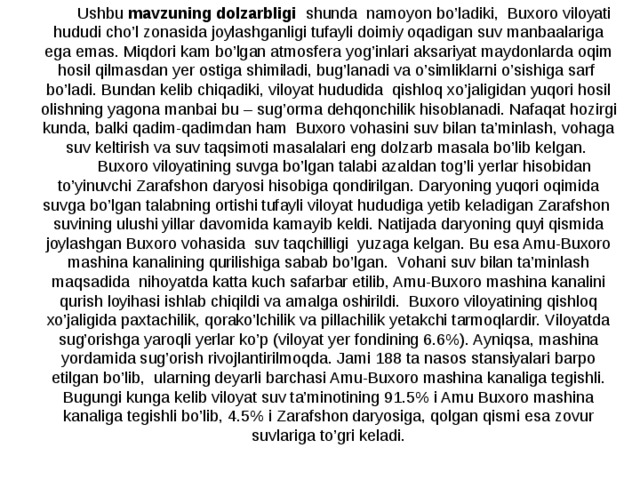 Ushbu mavzuning dolzarbligi shunda namoyon bo’ladiki,  Buxoro viloyati hududi cho’l zonasida joylashganligi tufayli doimiy oqadigan suv manbaalariga ega emas. Miqdori kam bo’lgan atmosfera yog’inlari aksariyat maydonlarda oqim hosil qilmasdan yer ostiga shimiladi, bug’lanadi va o’simliklarni o’sishiga sarf bo’ladi. Bundan kelib chiqadiki, viloyat hududida qishloq xo’jaligidan yuqori hosil olishning yagona manbai bu – sug’orma dehqonchilik hisoblanadi. Nafaqat hozirgi kunda, balki qadim-qadimdan ham Buxoro vohasini suv bilan ta’minlash, vohaga suv keltirish va suv taqsimoti masalalari eng dolzarb masala bo’lib kelgan. Buxoro viloyatining suvga bo’lgan talabi azaldan tog’li yerlar hisobidan to’yinuvchi Zarafshon daryosi hisobiga qondirilgan. Daryoning yuqori oqimida suvga bo’lgan talabning ortishi tufayli viloyat hududiga yetib keladigan Zarafshon suvining ulushi yillar davomida kamayib keldi. Natijada daryoning quyi qismida joylashgan Buxoro vohasida suv taqchilligi yuzaga kelgan. Bu esa Amu-Buxoro mashina kanalining qurilishiga sabab bo’lgan. Vohani suv bilan ta’minlash maqsadida nihoyatda katta kuch safarbar etilib, Amu-Buxoro mashina kanalini qurish loyihasi ishlab chiqildi va amalga oshirildi. Buxoro viloyatining qishloq xo’jaligida paxtachilik, qorako’lchilik va pillachilik yetakchi tarmoqlardir. Viloyatda sug’orishga yaroqli yerlar ko’p (viloyat yer fondining 6.6%). Ayniqsa, mashina yordamida sug’orish rivojlantirilmoqda. Jami 188 ta nasos stansiyalari barpo etilgan bo’lib, ularning deyarli barchasi Amu-Buxoro mashina kanaliga tegishli. Bugungi kunga kelib viloyat suv ta’minotining 91.5% i Amu Buxoro mashina kanaliga tegishli bo’lib, 4.5% i Zarafshon daryosiga, qolgan qismi esa zovur suvlariga to’gri keladi. 
