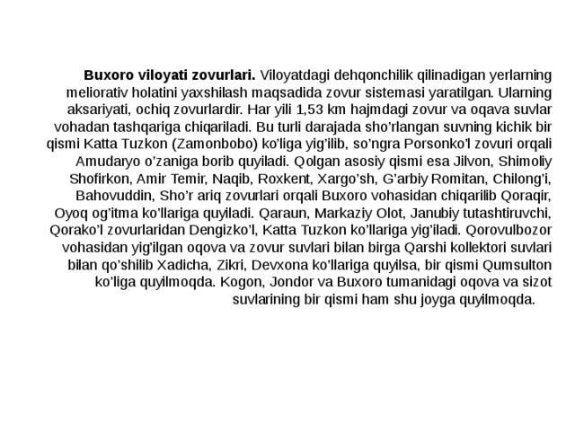  Buxoro viloyati zovurlari. Viloyatdagi dehqonchilik qilinadigan yerlarning meliorativ holatini yaxshilash maqsadida zovur sistemasi yaratilgan. Ularning aksariyati, ochiq zovurlardir. Har yili 1,53 km hajmdagi zovur va oqava suvlar vohadan tashqariga chiqariladi. Bu turli darajada sho’rlangan suvning kichik bir qismi Katta Tuzkon (Zamonbobo) ko’liga yig’ilib, so’ngra Porsonko’l zovuri orqali Amudaryo o’zaniga borib quyiladi. Qolgan asosiy qismi esa Jilvon, Shimoliy Shofirkon, Amir Temir, Naqib, Roxkent, Xargo’sh, G’arbiy Romitan, Chilong’i, Bahovuddin, Sho’r ariq zovurlari orqali Buxoro vohasidan chiqarilib Qoraqir, Oyoq og’itma ko’llariga quyiladi. Qaraun, Markaziy Olot, Janubiy tutashtiruvchi, Qorako’l zovurlaridan Dengizko’l, Katta Tuzkon ko’llariga yig’iladi. Qorovulbozor vohasidan yig’ilgan oqova va zovur suvlari bilan birga Qarshi kollektori suvlari bilan qo’shilib Xadicha, Zikri, Devxona ko’llariga quyilsa, bir qismi Qumsulton ko’liga quyilmoqda. Kogon, Jondor va Buxoro tumanidagi oqova va sizot suvlarining bir qismi ham shu joyga quyilmoqda. 