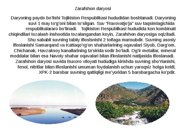 Zarafshon daryosi Daryoning paydo bo’lishi Tojikiston Respublikasi hududidan boshlanadi. Daryoning suvi 1 may to’g’oni bilan to’silgan. Suv “Raxovatjo’ja” suv taqsimlagichida respublikalararo bo’linadi. Tojikiston Respublikasi hududida kon kombinati chiqindilari tozalash inshootida tozalangandan keyin, Zarafshon daryosiga oqiziladi. Shu sababli suvning tabiiy ifloslsnishi 2 toifaga mansubdir. Suvning asosiy ifloslanishi Samarqand va Kattaqo’rg’on shaharlarining oqavalari Siyob, Darg’om, Chichanak, Havzaksoy kanallarining ta’sirida sodir bo’ladi. Og’ir metallar, mineral moddalar bilan esa Navoiy shahar oqavalari bilan ifloslanishi natijasida ifloslanadi. Zarafshon daryosi suvida Buxoro viloyati hududiga kirishda suvning sho’rlanishi, fenol, nitritlar bilan ifloslanishi umuman foydalanish uchun yaroqsiz holga keldi, XPK-2 barobar suvning qattiqligi me’yoridan 5 barobargacha ko’pdir. 