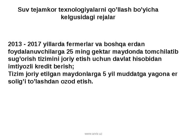 Suv tejamkor texnologiyalarni qo’llash bo’yicha kelgusidagi rejalar   2013 - 2017 yillarda fermerlar va boshqa erdan foydalanuvchilarga 25 ming gektar maydonda tomchilatib sug’orish tizimini joriy etish uchun davlat hisobidan imtiyozli kredit berish; Tizim joriy etilgan maydonlarga 5 yil muddatga yagona er solig’i to’lashdan ozod etish. www.arxiv.uz 