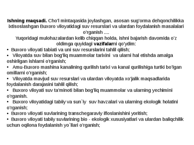 Ishning maqsadi. Cho’l mintaqasida joylashgan, asosan sug’orma dehqonchilikka ixtisoslashgan Buxoro viloyatidagi suv resurslari va ulardan foydalanish masalalari o’rganish .... Yuqoridagi mulohazalardan kelib chiqqan holda, ishni bajarish davomida o’z oldimga quyidagi vazifalar ni qo’ydim:   Buxoro viloyati tabiati va uni suv resurslarini tahlil qilish;  Viloyatda suv bilan bog’liq muammolar tarixini va ularni hal etishda amalga oshirilgan ishlarni o’rganish;  Amu-Buxoro mashina kanalining qurilish tarixi va kanal qurilishiga turtki bo’lgan omillarni o’rganish;  Viloyatda mavjud suv resurslari va ulardan viloyatda xo’jalik maqsadlarida foydalanish darajasini tahlil qilish;  Buxoro viloyati suv ta’minoti bilan bog’liq muammolar va ularning yechimi ni o’rganish.  Buxoro viloyati dagi tabiiy va sun`iy suv havzalari va ularning ekologik holatini o’rganish;  Buxoro viloyati suvlarining transchegaraviy ifloslanishini yoritish;  Buxoro viloyati tabiiy suvlarining bio - ekologik xususiyatlari va ulardan baliqchilik uchun oqilona foydalanish yo`llari o’rganish; 