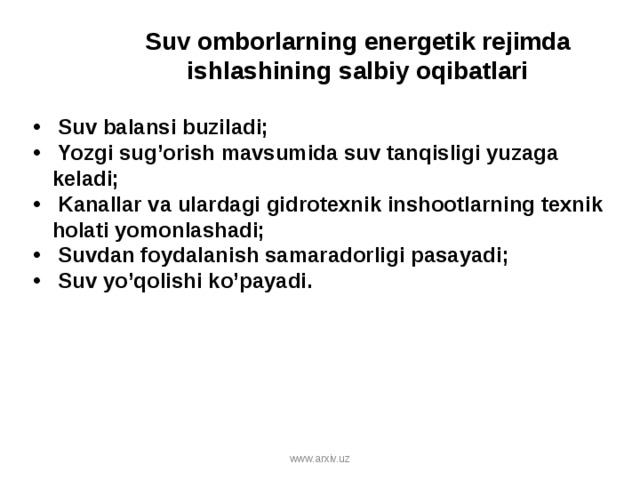 Suv omborlarning energetik rejim da ishlashining salbiy oqibatlari  Suv balansi buziladi;  Yozgi sug’orish mavsumida suv tanqisligi yuzaga keladi;  Kanallar va ulardagi gidrotexnik inshootlarning texnik holati yomonlashadi;  Suvdan foydalanish samaradorligi pasayadi;  Suv yo’qolishi ko’payadi. www.arxiv.uz 