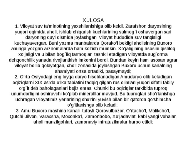 XULOSA 1. Viloyat suv ta’minotining yaxshilanishiga olib keldi. Zarafshon daryosining yuqori oqimida aholi, ishlab chiqarish kuchlarining salmog`i oshavergan sari daryoning quyi qismida joylashgan viloyat hududida suv tanqisligi kuchayavergan. Buni yozma manbalarda Qorako’l bekligi aholisining Buxoro amiriga yozgan arznomalarda ham ko’rish mumkin. Xo’jaligining asosini qishloq xo’jaligi va u bilan bog`liq tarmoqlar tashkil etadigan viloyatda sug`orma dehqonchilik yanada rivojlantirish imkonini berdi. Bundan keyin ham asosan agrar viloyat bo’lib qolayotgan, cho’l zonasida joylashgan Buxoro uchun kanalning ahamiyati ortsa ortadiki, pasaymaydi; 2. O’rta Osiyodagi eng loyqa daryo hisoblanadigan Amudaryo olib keladigan oqiziqlarni XIX asrda o’lka tabiatini tadqiq qilgan rus olimlari yuqori sifatli tabiiy o’g`it deb baholaganlari bejiz emas. Chunki bu oqiziqlar tarkibida tuproq unumdorligini oshiruvchi ko’plab mineralllar mavjud. Bu tuproqlari sho’rlanishga uchragan viloyatimiz yerlarining sho’rini yuvish bilan bir qatorda qo’shimcha o’g’itlanishga olib keladi; 3. Amu-Buxoro mashina kanali tufayli Qorovulbozor, O’rtacho’l, Malikcho’l, Qutchi-Jilvon, Varaxsha, Moxonko’l, Zamonbobo, Xo’jadavlat, kabi yangi vohalar, aholi manzilgohlari, zamonaviy infratuzilmalar barpo etildi; 
