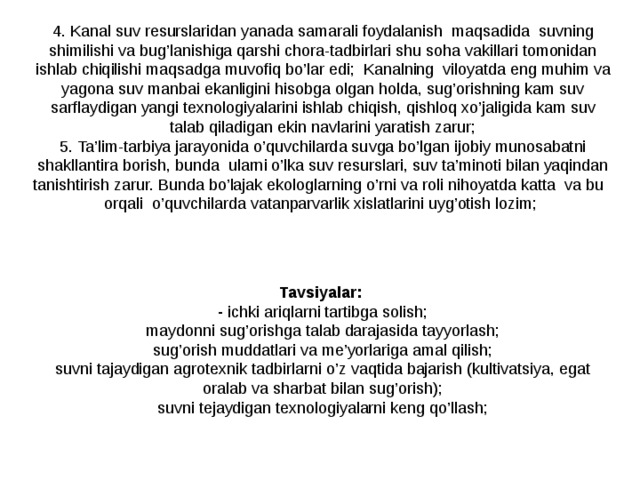4. Kanal suv resurslaridan yanada samarali foydalanish maqsadida suvning shimilishi va bug’lanishiga qarshi chora-tadbirlari shu soha vakillari tomonidan ishlab chiqilishi maqsadga muvofiq bo’lar edi; Kanalning viloyatda eng muhim va yagona suv manbai ekanligini hisobga olgan holda, sug’orishning kam suv sarflaydigan yangi texnologiyalarini ishlab chiqish, qishloq xo’jaligida kam suv talab qiladigan ekin navlarini yaratish zarur; 5. Ta’lim-tarbiya jarayonida o’quvchilarda suvga bo’lgan ijobiy munosabatni shakllantira borish, bunda ularni o’lka suv resurslari, suv ta’minoti bilan yaqindan tanishtirish zarur. Bunda bo’lajak ekologlarning o’rni va roli nihoyatda katta va bu orqali o’quvchilarda vatanparvarlik xislatlarini uyg’otish lozim; Tavsiyalar : - ichki ariqlarni tartibga solish ; maydonni sug’orishga talab darajasida tayyorlash ; sug’orish muddatlari va me’yorlariga amal qilish ; suvni tajaydigan agrotexnik tadbirlarni o’z vaqtida bajarish (kultivatsiya, egat oralab va sharbat bilan sug’orish) ; suvni tejaydigan texnologiyalarni keng qo’llash; 