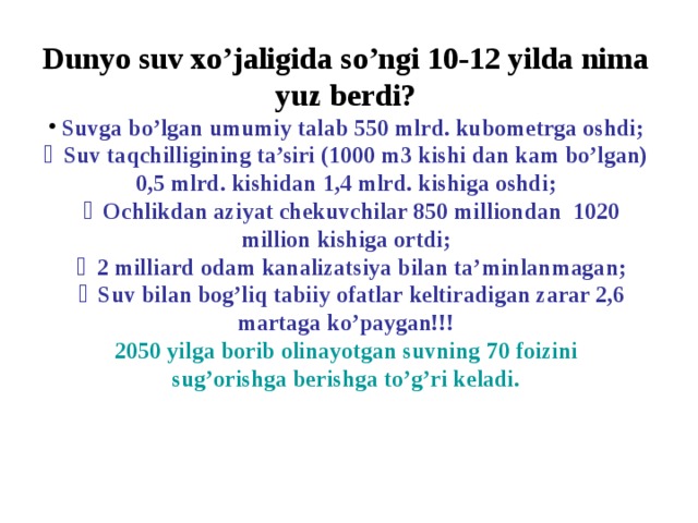 Dunyo suv xo’jaligida so’ngi 10-12 yilda nima yuz berdi?  Suvga bo’lgan umumiy talab 550 mlrd. kubometrga oshdi;  ￭ Suv taqchilligining ta’siri (1000 m3 kishi dan kam bo’lgan) 0,5 mlrd. kishidan 1,4 mlrd. kishiga oshdi;   ￭ Ochlikdan aziyat chekuvchilar 850 milliondan 1020 million kishiga ortdi;   ￭ 2 milliard odam kanalizatsiya bilan ta’minlanmagan;   ￭ Suv bilan bog’liq tabiiy ofatlar keltiradigan zarar 2,6 martaga ko’paygan!!! 2050 yilga borib olinayotgan suvning 70 foizini sug’orishga berishga to’g’ri keladi.  