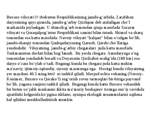 Buxoro viloyati O’zbekiston Respublikasining janubi-g’arbida, Zarafshon daryosining quyi qismida, janubi-g’arbiy Qizilqum deb ataladigan cho’l maskanida joylashgan. U shimoli-g’arb tomondan qisqa masofada Xorazm viloyati va Qoraqalpog’iston Respublikasi zamini bilan tutash. Shimol va sharq tomondan esa katta masofada Navoiy viloyati “halqasi” bilan o’ralgan bo’lib, janubi-sharqiy tomondan Qashqadaryoning Qarnob, Qarshi cho’llariga yondoshdir. Viloyatning janubi-g’arbiy chegaralari juda katta masofada Turkmaniston davlati bilan bog’lanadi. Bu yerda chegara Amudaryoga o’ng tomonidan yondashib boradi va Doyaxotin Qizilrabot oralig’ida (180 km) esa daryo o’zani bo’ylab o’tadi. Bugungi kunda bu chegara juda katta muhim ma’naviy, ijtimoiy-iqtisodiy, siyosiy mazmunga ega.  Hozirgi kunda viloyatning yer maydoni 40.3 ming km2 ni tashkil qiladi. Mavjud uchta vohaning (Navoiy-Konimex, Buxoro va Qorako’l) sug’orish zovur tarmoqlari bir-biriga payvand bo`lib, yagona zanjirni tashkil qiladi. Bugungi kunda hatto Buxoro vohasidek bir butun xo’jalik maskanini ikkita ma’muriy boshqaruv tizimga sun’iy ravishda ajratilishi kelgusida ko’pgina ishlarni, ayniqsa ekologik muammolarini oqilona hal qilishni mushkullashtirish mumkin 