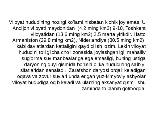 Viloyat hududining hozirgi ko’lami nisbatan kichik joy emas. U Andijon viloyati maydonidan (4.2 ming km2) 9-10, Toshkent viloyatidan (13.6 ming km2) 2.5 marta yirikdir. Hatto Armaniston (29.8 ming km2), Niderlandiya (30.5 ming km2) kabi davlatlardan kattaligini qayd qilish lozim. Lekin viloyat hududini to’lig’icha cho’l zonasida joylashganligi, mahalliy sug’orma suv manbaalariga ega emasligi, buning ustiga daryoning quyi qismida bo’lishi o’lka hududining salbiy sifatlaridan sanaladi. Zarafshon daryosi orqali keladigan oqava va zovur suvlari unda erigan yuz-kimyoviy ashyolar viloyat hududiga oqib keladi va ularning aksariyat qismi shu zaminda to’planib qolmoqda. 