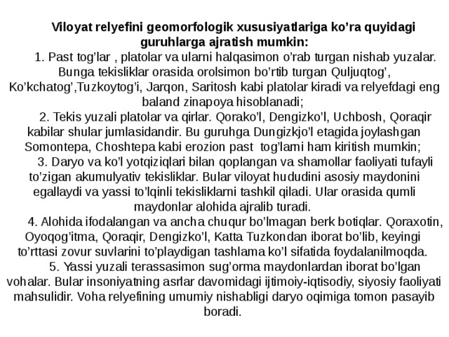 Viloyat relyefini geomorfologik xususiyatlariga ko’ra quyidagi guruhlarga ajratish mumkin: 1. Past tog’lar , platolar va ularni halqasimon o’rab turgan nishab yuzalar. Bunga tekisliklar orasida orolsimon bo’rtib turgan Quljuqtog’, Ko’kchatog’,Tuzkoytog’i, Jarqon, Saritosh kabi platolar kiradi va relyefdagi eng baland zinapoya hisoblanadi; 2. Tekis yuzali platolar va qirlar. Qorako’l, Dengizko’l, Uchbosh, Qoraqir kabilar shular jumlasidandir. Bu guruhga Dungizkjo’l etagida joylashgan Somontepa, Choshtepa kabi erozion past tog’larni ham kiritish mumkin; 3. Daryo va ko’l yotqiziqlari bilan qoplangan va shamollar faoliyati tufayli to’zigan akumulyativ tekisliklar. Bular viloyat hududini asosiy maydonini egallaydi va yassi to’lqinli tekisliklarni tashkil qiladi. Ular orasida qumli maydonlar alohida ajralib turadi. 4. Alohida ifodalangan va ancha chuqur bo’lmagan berk botiqlar. Qoraxotin, Oyoqog’itma, Qoraqir, Dengizko’l, Katta Tuzkondan iborat bo’lib, keyingi to’rttasi zovur suvlarini to’playdigan tashlama ko’l sifatida foydalanilmoqda. 5. Yassi yuzali terassasimon sug’orma maydonlardan iborat bo’lgan vohalar. Bular insoniyatning asrlar davomidagi ijtimoiy-iqtisodiy, siyosiy faoliyati mahsulidir. Voha relyefining umumiy nishabligi daryo oqimiga tomon pasayib boradi . 