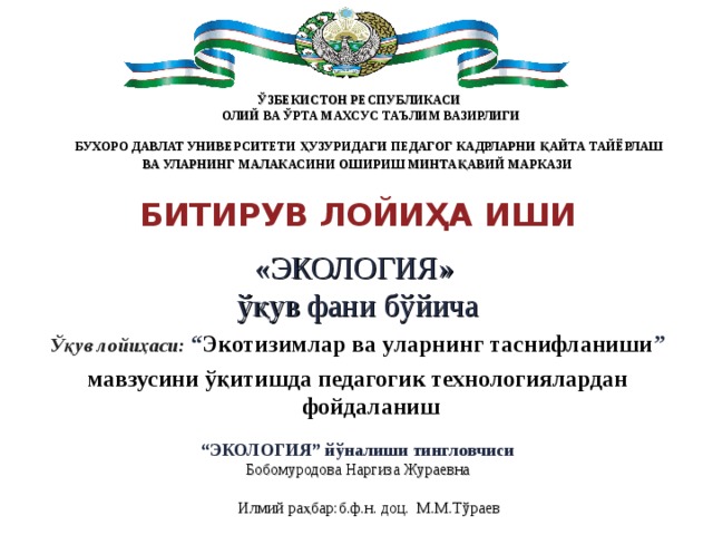  ЎЗБЕКИСТОН РЕСПУБЛИКАСИ  ОЛИЙ ВА ЎРТА МАХСУС ТАЪЛИМ ВАЗИРЛИГИ   БУХОРО ДАВЛАТ УНИВЕРСИТЕТИ ҲУЗУРИДАГИ ПЕДАГОГ КАДРЛАРНИ ҚАЙТА ТАЙЁРЛАШ ВА УЛАРНИНГ МАЛАКАСИНИ ОШИРИШ МИНТАҚАВИЙ МАРКАЗИ   БИТИРУВ ЛОЙИҲА ИШИ « ЭКОЛОГИЯ » ўқув фани бўйича Ўқув лойиҳаси: “ Экотизимлар ва уларнинг таснифланиши ” мавзусини ўқитишда педагогик технологиялардан фойдаланиш  “ ЭКОЛОГИЯ” йўналиши тингловчиси Бобомуродова Наргиза Жураевна       Илмий ра ҳбар:б.ф.н. доц. М.М.Тўраев 