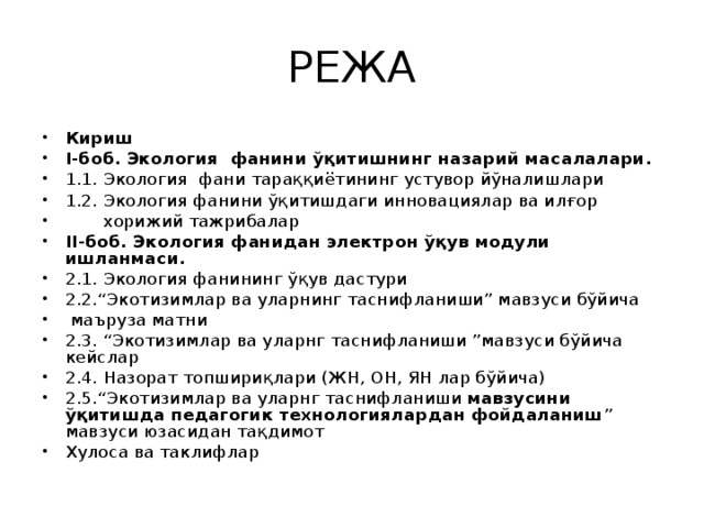 РЕЖА Кириш  I-боб. Экология фанини ўқитишнинг назарий масалалари. 1.1. Экология фани тараққиётининг устувор йўналишлари 1.2. Экология фанини ўқитишдаги инновациялар ва илғор  хорижий тажрибалар II-боб. Экология фанидан электрон ўқув модули ишланмаси. 2.1. Экология фанининг ўқув дастури 2.2.“Экотизимлар ва уларнинг таснифланиши” мавзуси бўйича  маъруза матни 2.3. “Экотизимлар ва уларнг таснифланиши ”мавзуси бўйича кейслар 2.4. Назорат топшириқлари (ЖН, ОН, ЯН лар бўйича) 2.5.“Экотизимлар ва уларнг таснифланиши мавзусини ўқитишда педагогик технологиялардан фойдаланиш ” мавзуси юзасидан тақдимот Хулоса ва таклифлар 
