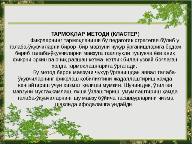 ТАРМОҚЛАР МЕТОДИ (КЛАСТЕР )  Фикрларнинг тармоқланиши бу педагогик стратегия бўлиб у талаба-ўқувчиларни бирор–бир мавзуни чуқур ўрганишларига ёрдам бериб талаба-ўқувчиларни мавзуга тааллуқли тушунча ёки аниқ фикрни эркин ва очиқ равшан кетма–кетлик билан узвий боғлаган ҳолда тармоқлашларига ўргатади.  Бу метод бирон мавзуни чуқур ўрганишдан аввал талаба-ўқувчиларнинг фикрлаш қобилиятини жадаллаштириш ҳамда кенгайтириш учун хизмат қилиши мумкин. Шунингдек, ўтилган мавзуни мустаҳкамлаш, яхши ўзлаштириш, умумлаштириш ҳамда талаба-ўқувчиларнинг шу мавзу бўйича тасаввурларини чизма шаклида ифодалашга ундайди. 