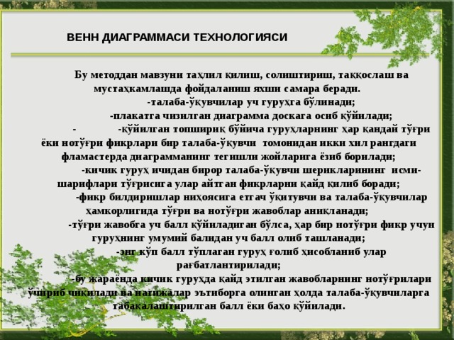 ВЕНН ДИАГРАММАСИ ТЕХНОЛОГИЯСИ  Бу методдан мавзуни таҳлил қилиш, солиштириш, таққослаш ва мустаҳкамлашда фойдаланиш яхши самара беради.  -талаба-ўқувчилар уч гуруҳга бўлинади;  -плакатга чизилган диаграмма доскага осиб қўйилади;  -  -қўйилган топшириқ бўйича гуруҳларнинг ҳар қандай тўғри ёки нотўғри фикрлари бир талаба-ўқувчи томонидан икки хил рангдаги фламастерда диаграмманинг тегишли жойларига ёзиб борилади;  -кичик гуруҳ ичидан бирор талаба-ўқувчи шерикларининг исми-шарифлари тўғрисига улар айтган фикрларни қайд қилиб боради;  -фикр билдиришлар ниҳоясига етгач ўқитувчи ва талаба-ўқувчилар ҳамкорлигида тўғри ва нотўғри жавоблар аниқланади;  -тўғри жавобга уч балл қўйиладиган бўлса, ҳар бир нотўғри фикр учун гуруҳнинг умумий балидан уч балл олиб ташланади;  -энг кўп балл тўплаган гуруҳ ғолиб ҳисобланиб улар рағбатлантирилади;  -бу жараёнда кичик гуруҳда қайд этилган жавобларнинг нотўғрилари ўчириб чиқилади ва натижалар эътиборга олинган ҳолда талаба-ўқувчиларга табақалаштирилган балл ёки баҳо қўйилади.  