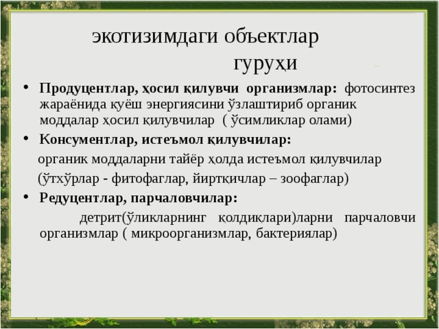  экотизимдаги объект лар  гуруҳи Продуцентлар, ҳосил қилувчи  организмлар:  фотосинтез жараёнида қуёш энергиясини ўзлаштириб органик моддалар ҳосил қилувчилар ( ўсимликлар олами) Консументлар, истеъмол қилувчилар :  органик моддаларни тайёр ҳолда истеъмол қилувчилар   ( ўтхўрлар - фитофаг лар , йиртқичлар – зоофаг лар ) Редуцентлар, парчаловчилар :   детрит (ўликларнинг қолдиқлари)ларни парчаловчи организмлар ( микроорганизмлар, бактери ялар)  