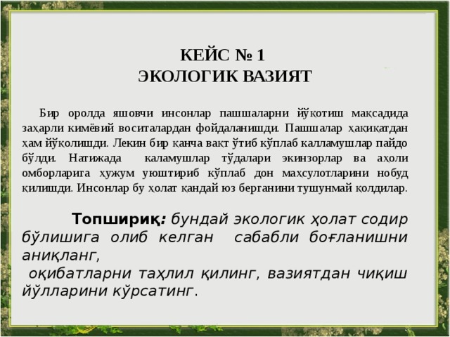 КЕЙС № 1  ЭКОЛОГИК ВАЗИЯТ   Бир оролда яшовчи инсонлар пашшаларни йўқотиш мақсадида заҳарли кимёвий воситалардан фойдаланишди. Пашшалар ҳақиқатдан ҳам йўқолишди. Лекин бир қанча вақт ўтиб кўплаб калламушлар пайдо бўлди. Натижада каламушлар тўдалари экинзорлар ва аҳоли омборларига ҳужум уюштириб кўплаб дон маҳсулотларини нобуд қилишди. Инсонлар бу ҳолат қандай юз берганини тушунмай қолдилар.    Топшириқ :  бундай экологик ҳолат содир бўлишига олиб келган сабабли боғланишни аниқланг,  оқибатларни таҳлил қилинг, вазиятдан чиқиш йўлларини кўрсатинг . 