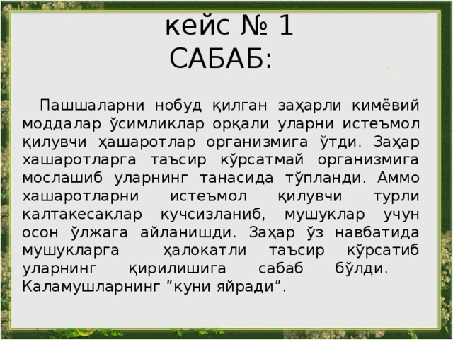 кейс № 1  САБАБ: Пашшаларни нобуд қилган заҳарли кимёвий моддалар ўсимликлар орқали уларни истеъмол қилувчи ҳашаротлар организмига ўтди. Заҳар хашаротларга таъсир кўрсатмай организмига мослашиб уларнинг танасида тўпланди. Аммо хашаротларни истеъмол қилувчи турли калтакесаклар кучсизланиб, мушуклар учун осон ўлжага айланишди. Заҳар ўз навбатида мушукларга ҳалокатли таъсир кўрсатиб уларнинг қирилишига сабаб бўлди.  Каламушларнинг “куни яйради”. 
