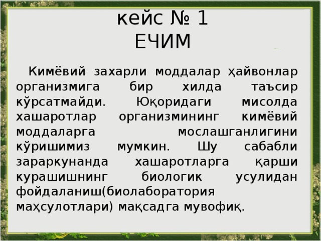 кейс № 1 ЕЧИМ   Кимёвий захарли моддалар ҳайвонлар организмига бир хилда таъсир кўрсатмайди. Юқоридаги мисолда хашаротлар организмининг кимёвий моддаларга мослашганлигини кўришимиз мумкин. Шу сабабли зараркунанда хашаротл а рга қарши курашишнинг биологик усулидан фойдаланиш(биолаборатория маҳсулотлари) мақсадга мувофиқ. 
