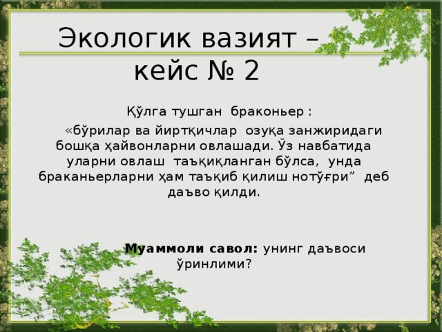 Экологи к  вазият –  кейс № 2   Қўлга тушган браконьер :  « бўрилар ва йиртқичлар озуқа занжиридаги бошқа ҳайвонларни овлашади. Ўз навбатида уларни овлаш таъқиқланган бўлса, унда браканьерларни ҳам таъқиб қилиш нотўғри” деб даъво қилди.   Муаммоли савол : у нинг даъвоси ўринлими ? 