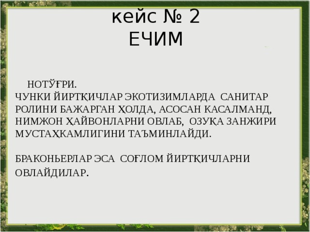 кейс № 2 ЕЧИМ   НОТЎҒРИ.  ЧУНКИ ЙИРТҚИЧЛАР ЭКОТИЗИМЛАРДА САНИТАР РОЛИНИ БАЖАРГАН ҲОЛДА, АСОСАН КАСАЛМАНД, НИМЖОН ҲАЙВОНЛАРНИ ОВЛАБ, ОЗУҚА ЗАНЖИРИ МУСТАҲКАМЛИГИНИ ТАЪМИНЛАЙДИ.   БРАКОНЬЕРЛАР ЭСА СОҒЛОМ ЙИРТҚИЧЛАРНИ ОВЛАЙДИЛАР . 
