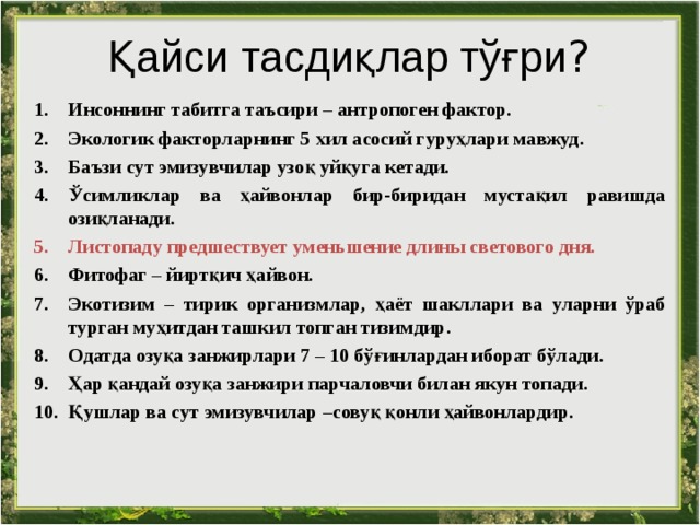 Қайси тасдиқлар тўғри ? Инсоннинг табитга таъсири – антропоген фактор. Экологик факторларнинг 5 хил асосий гуруҳлари мавжуд . Баъзи сут эмизувчилар узоқ уйқуга кетади. Ўсимликлар ва ҳайвонлар бир-биридан мустақил равишда озиқланади . Листопаду предшествует уменьшение длины светового дня. Фитофаг – йиртқич ҳайвон . Эко тизим – тирик организмлар, ҳаёт шакллари ва уларни ўраб турган муҳитдан ташкил топган тизимдир . О датда озуқа занжирлари 7 – 10 бўғинлардан иборат бўлади . Ҳар қандай озуқа занжири парчаловчи билан якун топади. Қушлар ва сут эмизувчилар –совуқ қонли ҳайвонлардир . 