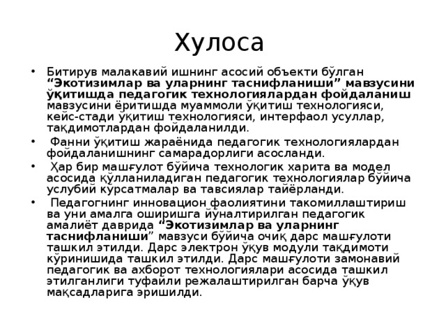 Хулоса Битирув малакавий ишнинг асосий объекти бўлган “Экотизимлар ва уларнинг таснифланиши” мавзусини ўқитишда педагогик технологиялардан фойдаланиш мавзусини ёритишда муаммоли ўқитиш технологияси, кейс-стади ўқитиш технологияси, интерфаол усуллар, тақдимотлардан фойдаланилди.  Фанни ўқитиш жараёнида педагогик технологиялардан фойдаланишнинг самарадорлиги асосланди.  Ҳар бир машғулот бўйича технологик харита ва модел асосида қўлланиладиган педагогик технологиялар бўйича услубий кўрсатмалар ва тавсиялар тайёрланди.  Педагогнинг инновацион фаолиятини такомиллаштириш ва уни амалга оширишга йўналтирилган педагогик амалиёт даврида “Экотизимлар ва уларнинг таснифланиши ” мавзуси бўйича очиқ дарс машғулоти ташкил этилди. Дарс электрон ўқув модули тақдимоти кўринишида ташкил этилди. Дарс машғулоти замонавий педагогик ва ахборот технологиялари асосида ташкил этилганлиги туфайли режалаштирилган барча ўқув мақсадларига эришилди.  