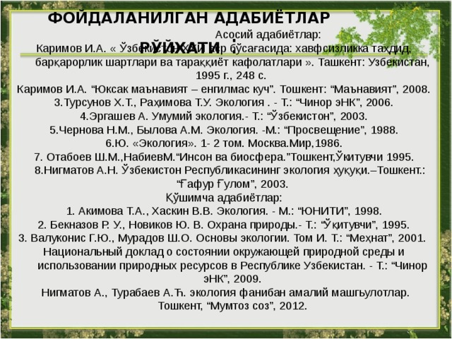  Асосий адабиётлар: Каримов И.А. «  Ўзбекистон ХХИ aср бўсaғaсидa: хaвфсизликкa тaҳдид, бaрқaрорлик шaртлaри вa тaрaққиёт кaфолaтлaри ». Ташкент: Узбекистан, 1995 г., 248 с. Каримов И.А. “Юксак маънавият – енгилмас куч”. Тошкент: “Маънавият”, 2008. 3 .Турсунов Х.Т., Раҳимова Т.У. Экология . - Т.: “Чинор эНК”, 2006. 4 .Эргашев А. Умумий экология.- Т.: “Ўзбекистон”, 2003. 5 .Чернова Н.М., Былова А.М. Экология. -М.: “Просвещение”, 1988. 6 .Ю. «Экология». 1- 2 том. Москва.Мир,1986. 7 . Отабоев Ш.М.,НабиевМ.“Инсон ва биосфера.”Тошкент,Ўкитувчи 1995.  8.Нигматов А.Н. Ўзбекистон Республикасининг экология ҳуқуқи.–Тошкент.: “Ғафур Ғулом”, 2003. Қўшимча адабиётлар: 1. Акимова Т.А., Хаскин В.В. Экология. - М.: “ЮНИТИ”, 1998. 2. Бекназов Р. У., Новиков Ю. В. Охрана природы.- Т.: “Ўқитувчи”, 1995. 3. Валуконис Г.Ю., Мурадов Ш.О. Основы экологии. Том И. Т.: “Меҳнат”, 2001. Национальный доклад о состоянии окружающей природной среды и использовании природных ресурсов в Республике Узбекистан. - Т.: “Чинор эНК”, 2009.  Нигматов А., Турабаев А.Ћ. экология фанибан амалий машгьулотлар. Тошкент, “Мумтоз соз”, 2012. ФОЙДАЛАНИЛГАН АДАБИЁТЛАР РЎЙХАТИ  :   