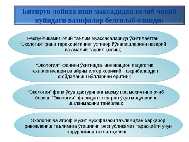 Битирув лойиҳа иши мақсадидан келиб чиқиб қуйидаги вазифалар белгилаб олинди: Республикамиз олий таълим муассасаларида ўқитилаётган “Экология” фани тараққиётининг устивор йўналишларини назарий ва амалий таҳлил қилиш; “ Экология” фанини ўқитишда инновацион педагогик технологиялари ва айрим илғор хорижий тажрибалардан фойдаланиш йўлларини ёритиш; “ Экология” фани ўқув дастурининг мазмун ва моҳиятини очиб бериш;  “Экология” фанидан электрон ўқув модулининг ишланмасини тайёрлаш; Экология ва атроф-мухит мухофазаси таълимидан барқарор ривожланиш таълимига ўтишнинг республикамиз тараққиёти учун зарурлигини тахлил қилиш; 