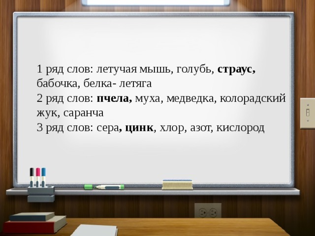 1 ряд слов: летучая мышь, голубь, страус, бабочка, белка- летяга 2 ряд слов: пчела, муха, медведка, колорадский жук, саранча 3 ряд слов: сера , цинк , хлор, азот, кислород 